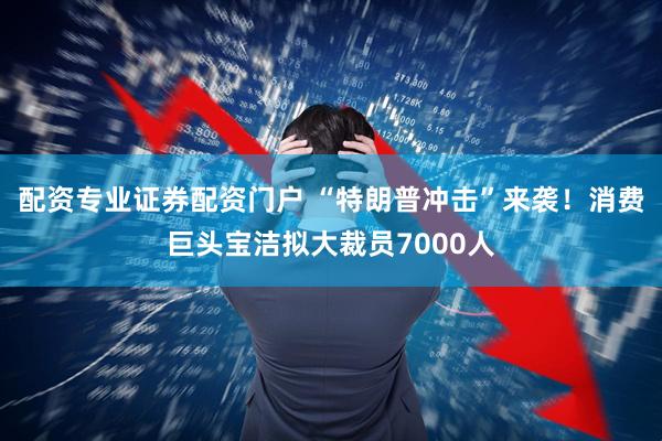 配资专业证券配资门户 “特朗普冲击”来袭！消费巨头宝洁拟大裁员7000人