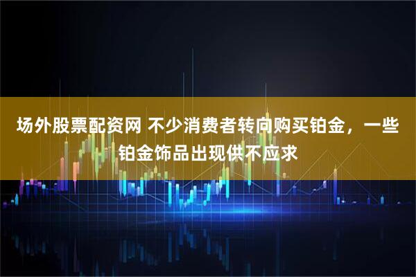 场外股票配资网 不少消费者转向购买铂金，一些铂金饰品出现供不应求