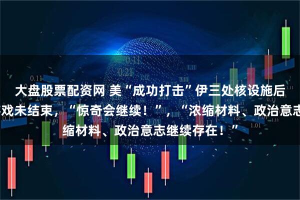 大盘股票配资网 美“成功打击”伊三处核设施后伊朗发声：游戏未结束，“惊奇会继续！”，“浓缩材料、政治意志继续存在！”
