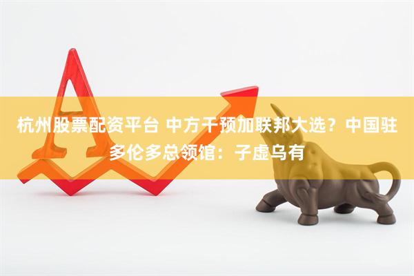 杭州股票配资平台 中方干预加联邦大选？中国驻多伦多总领馆：子虚乌有