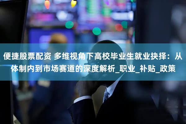 便捷股票配资 多维视角下高校毕业生就业抉择：从体制内到市场赛道的深度解析_职业_补贴_政策