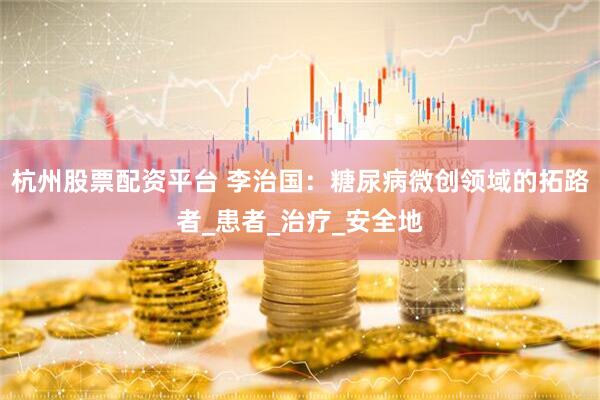 杭州股票配资平台 李治国：糖尿病微创领域的拓路者_患者_治疗_安全地