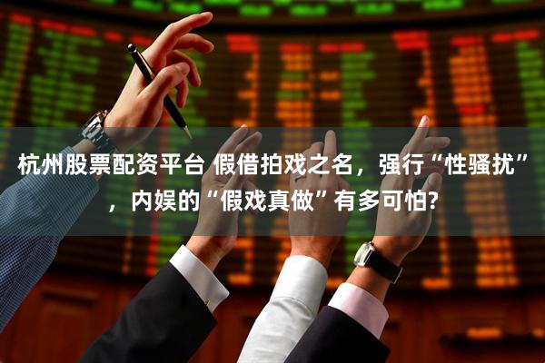杭州股票配资平台 假借拍戏之名，强行“性骚扰”，内娱的“假戏真做”有多可怕?