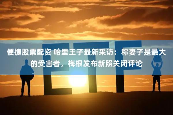 便捷股票配资 哈里王子最新采访：称妻子是最大的受害者，梅根发布新照关闭评论
