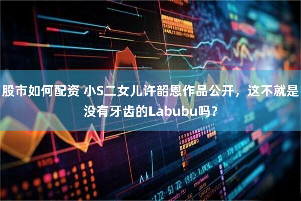 股市如何配资 小S二女儿许韶恩作品公开，这不就是没有牙齿的Labubu吗？