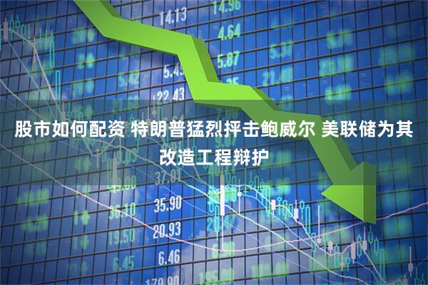 股市如何配资 特朗普猛烈抨击鲍威尔 美联储为其改造工程辩护