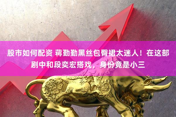 股市如何配资 蒋勤勤黑丝包臀裙太迷人！在这部剧中和段奕宏搭戏，身份竟是小三