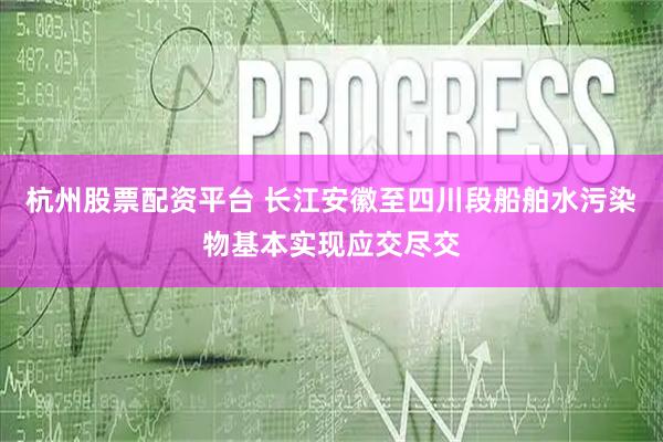 杭州股票配资平台 长江安徽至四川段船舶水污染物基本实现应交尽交