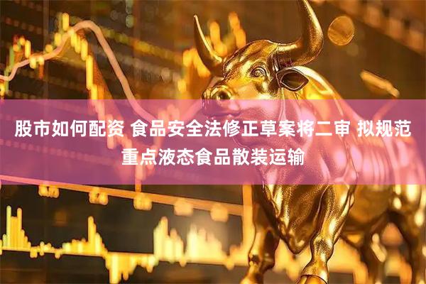 股市如何配资 食品安全法修正草案将二审 拟规范重点液态食品散装运输
