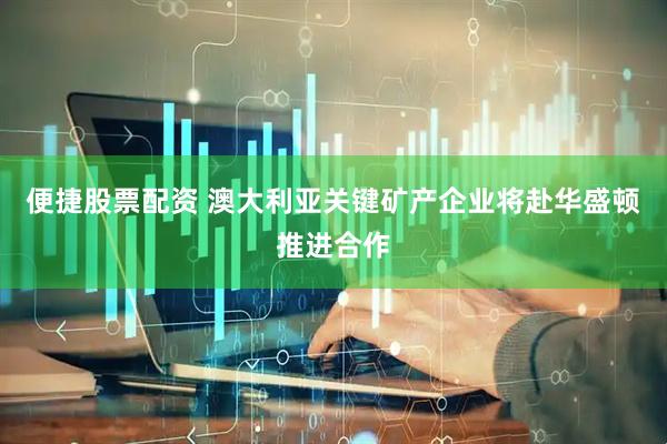 便捷股票配资 澳大利亚关键矿产企业将赴华盛顿推进合作