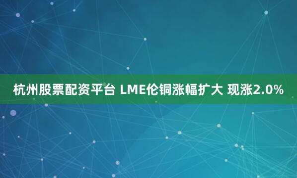 杭州股票配资平台 LME伦铜涨幅扩大 现涨2.0%