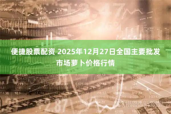 便捷股票配资 2025年12月27日全国主要批发市场萝卜价格行情